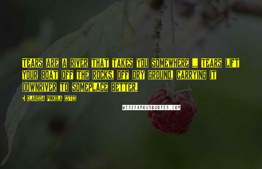 Clarissa Pinkola Estes Quotes: Tears are a river that takes you somewhere ... Tears lift your boat off the rocks, off dry ground, carrying it downriver to someplace better.