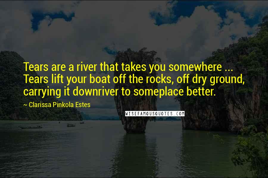 Clarissa Pinkola Estes Quotes: Tears are a river that takes you somewhere ... Tears lift your boat off the rocks, off dry ground, carrying it downriver to someplace better.