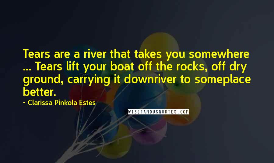 Clarissa Pinkola Estes Quotes: Tears are a river that takes you somewhere ... Tears lift your boat off the rocks, off dry ground, carrying it downriver to someplace better.