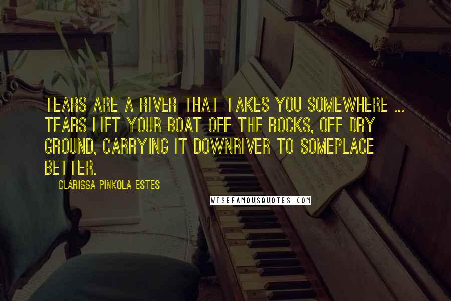 Clarissa Pinkola Estes Quotes: Tears are a river that takes you somewhere ... Tears lift your boat off the rocks, off dry ground, carrying it downriver to someplace better.