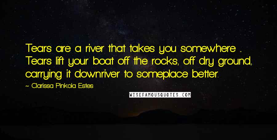 Clarissa Pinkola Estes Quotes: Tears are a river that takes you somewhere ... Tears lift your boat off the rocks, off dry ground, carrying it downriver to someplace better.