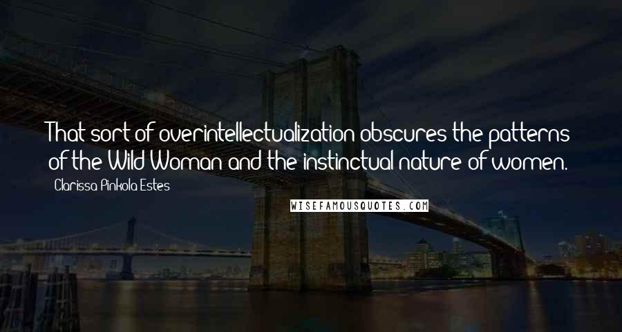 Clarissa Pinkola Estes Quotes: That sort of overintellectualization obscures the patterns of the Wild Woman and the instinctual nature of women.