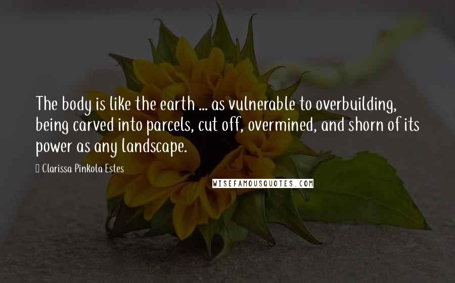 Clarissa Pinkola Estes Quotes: The body is like the earth ... as vulnerable to overbuilding, being carved into parcels, cut off, overmined, and shorn of its power as any landscape.