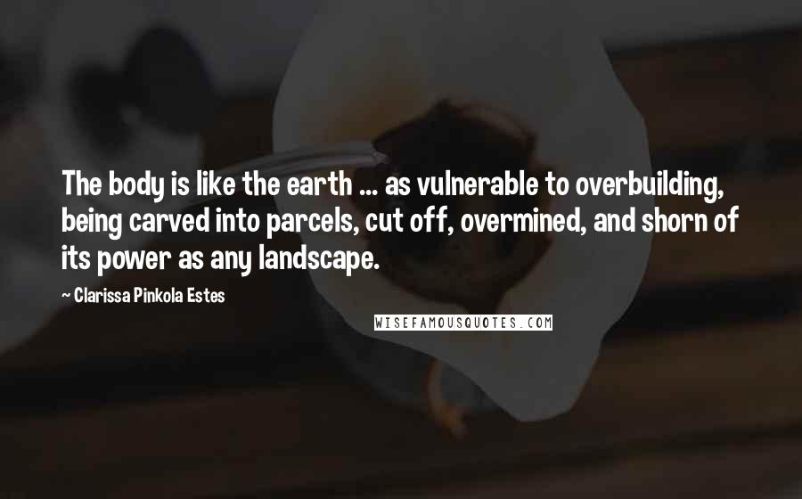 Clarissa Pinkola Estes Quotes: The body is like the earth ... as vulnerable to overbuilding, being carved into parcels, cut off, overmined, and shorn of its power as any landscape.