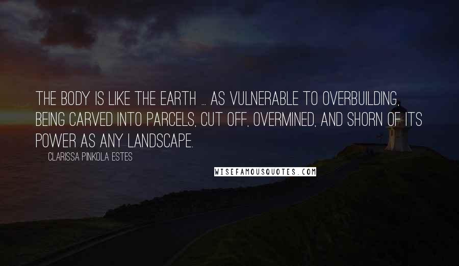 Clarissa Pinkola Estes Quotes: The body is like the earth ... as vulnerable to overbuilding, being carved into parcels, cut off, overmined, and shorn of its power as any landscape.