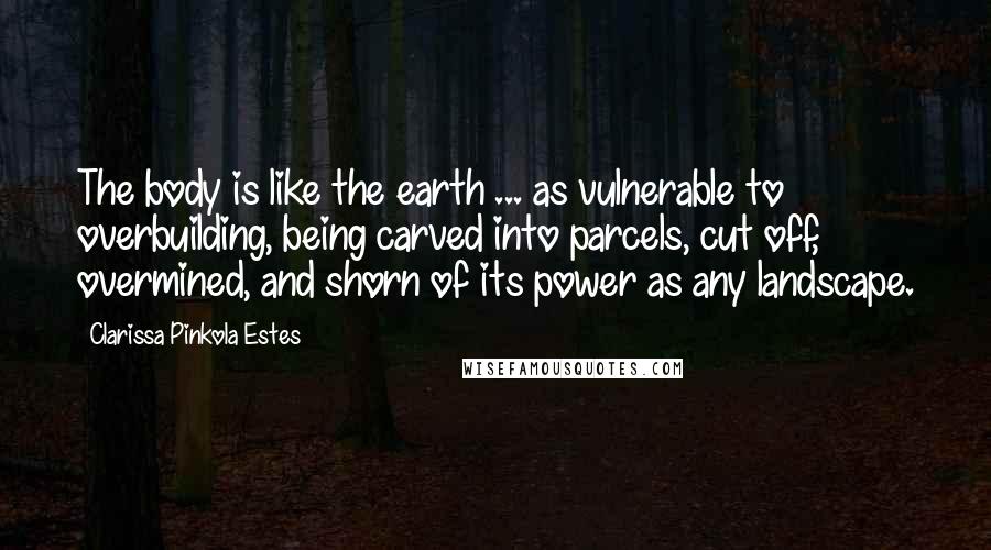 Clarissa Pinkola Estes Quotes: The body is like the earth ... as vulnerable to overbuilding, being carved into parcels, cut off, overmined, and shorn of its power as any landscape.