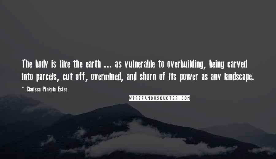 Clarissa Pinkola Estes Quotes: The body is like the earth ... as vulnerable to overbuilding, being carved into parcels, cut off, overmined, and shorn of its power as any landscape.