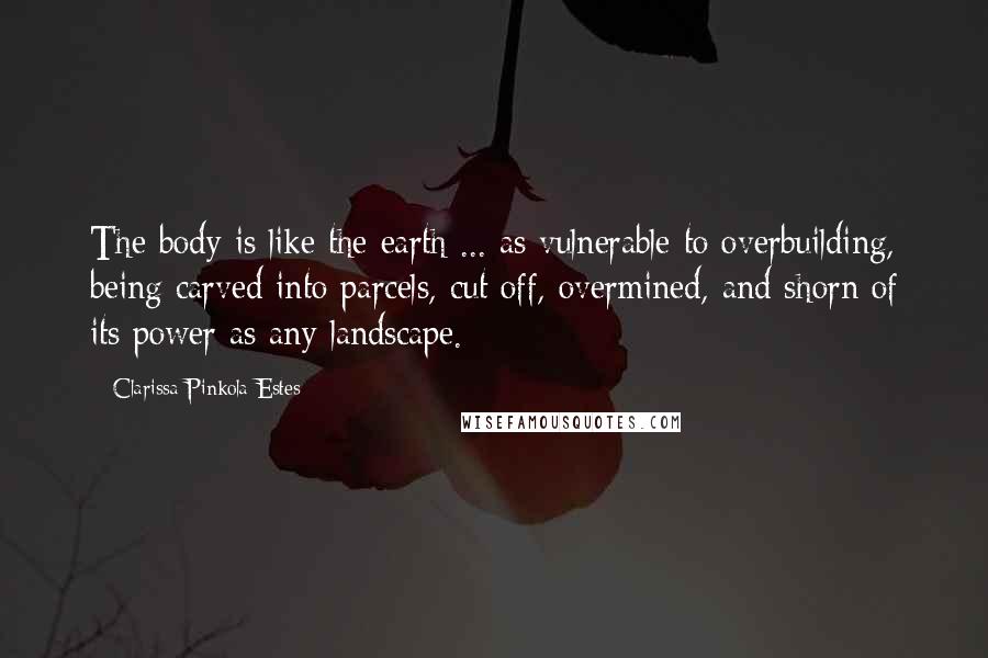 Clarissa Pinkola Estes Quotes: The body is like the earth ... as vulnerable to overbuilding, being carved into parcels, cut off, overmined, and shorn of its power as any landscape.