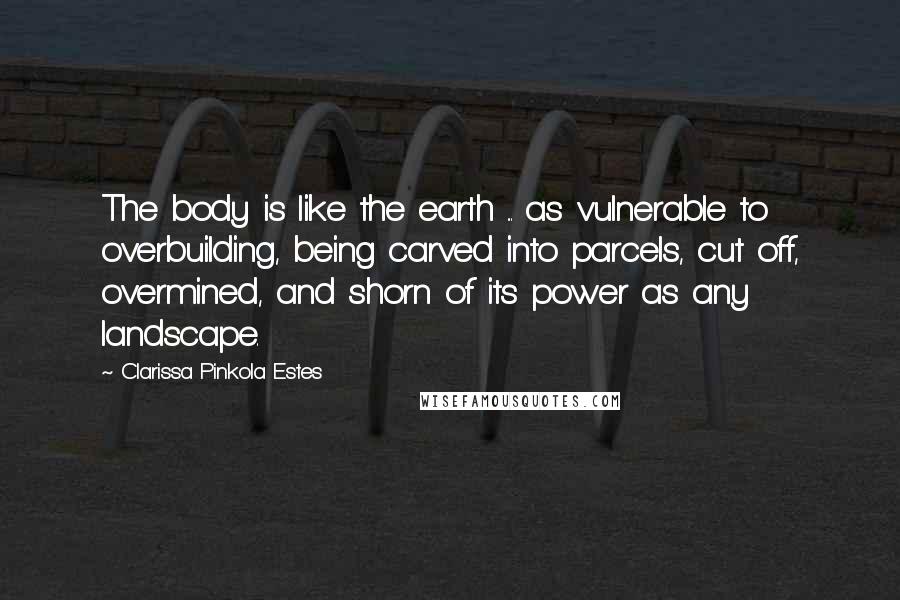 Clarissa Pinkola Estes Quotes: The body is like the earth ... as vulnerable to overbuilding, being carved into parcels, cut off, overmined, and shorn of its power as any landscape.
