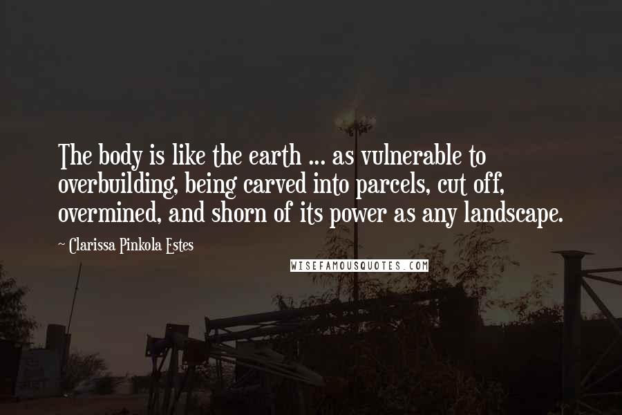 Clarissa Pinkola Estes Quotes: The body is like the earth ... as vulnerable to overbuilding, being carved into parcels, cut off, overmined, and shorn of its power as any landscape.