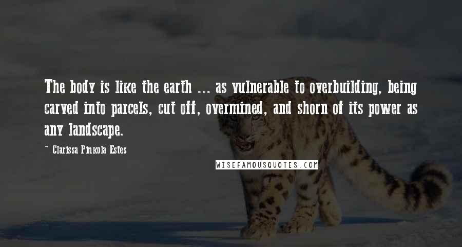 Clarissa Pinkola Estes Quotes: The body is like the earth ... as vulnerable to overbuilding, being carved into parcels, cut off, overmined, and shorn of its power as any landscape.