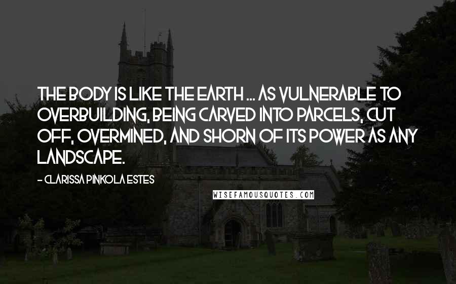 Clarissa Pinkola Estes Quotes: The body is like the earth ... as vulnerable to overbuilding, being carved into parcels, cut off, overmined, and shorn of its power as any landscape.