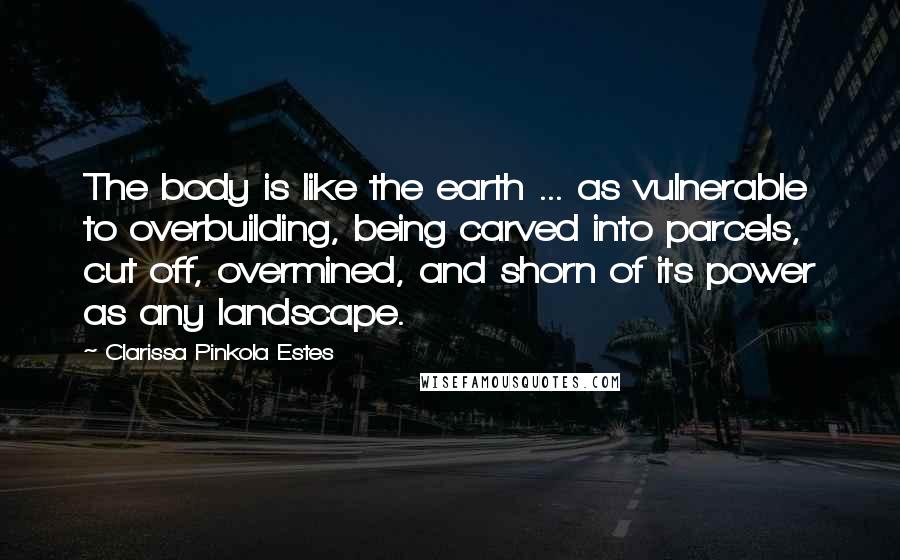 Clarissa Pinkola Estes Quotes: The body is like the earth ... as vulnerable to overbuilding, being carved into parcels, cut off, overmined, and shorn of its power as any landscape.