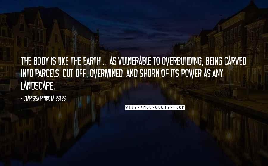 Clarissa Pinkola Estes Quotes: The body is like the earth ... as vulnerable to overbuilding, being carved into parcels, cut off, overmined, and shorn of its power as any landscape.