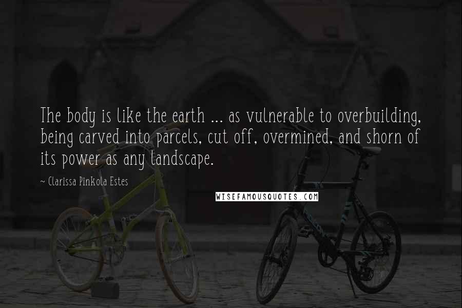 Clarissa Pinkola Estes Quotes: The body is like the earth ... as vulnerable to overbuilding, being carved into parcels, cut off, overmined, and shorn of its power as any landscape.