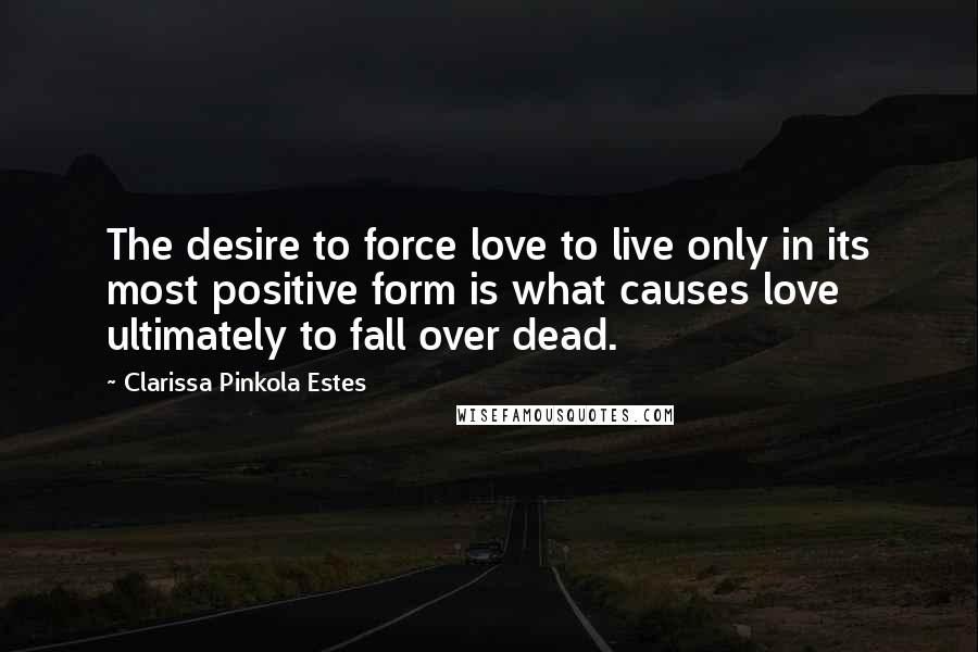 Clarissa Pinkola Estes Quotes: The desire to force love to live only in its most positive form is what causes love ultimately to fall over dead.