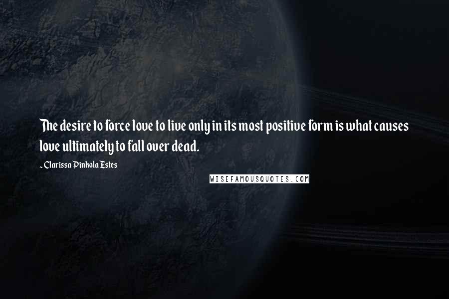 Clarissa Pinkola Estes Quotes: The desire to force love to live only in its most positive form is what causes love ultimately to fall over dead.