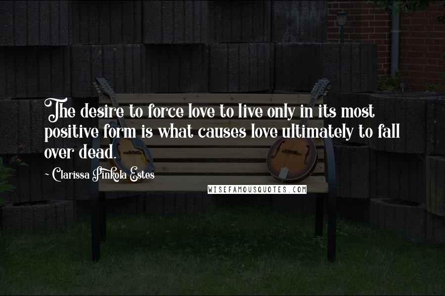 Clarissa Pinkola Estes Quotes: The desire to force love to live only in its most positive form is what causes love ultimately to fall over dead.