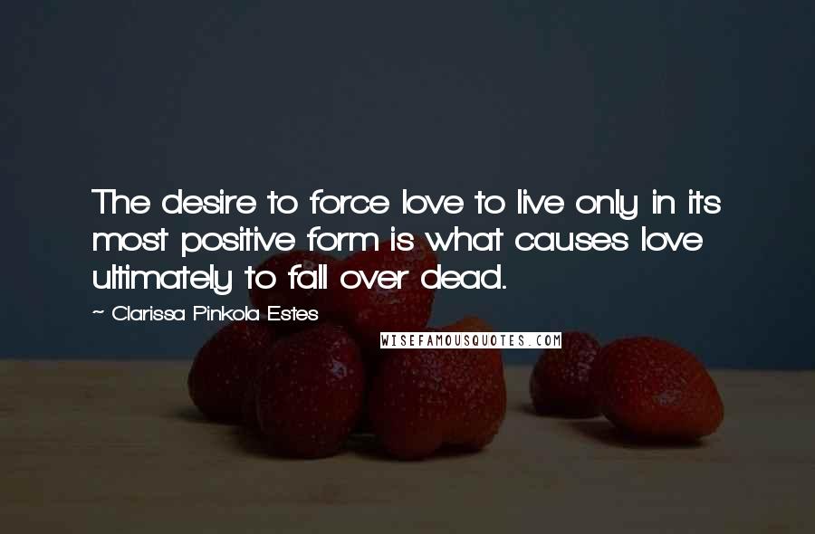 Clarissa Pinkola Estes Quotes: The desire to force love to live only in its most positive form is what causes love ultimately to fall over dead.