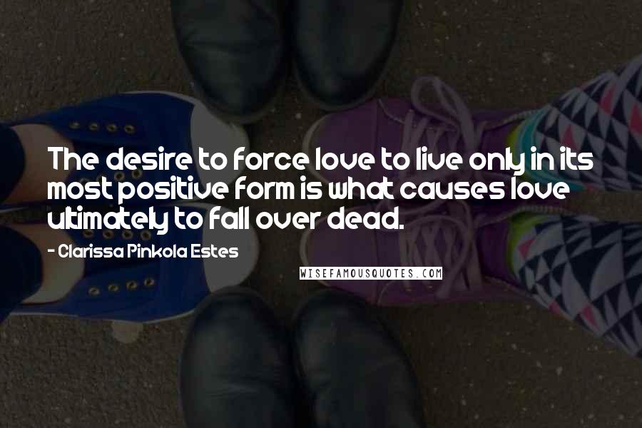 Clarissa Pinkola Estes Quotes: The desire to force love to live only in its most positive form is what causes love ultimately to fall over dead.