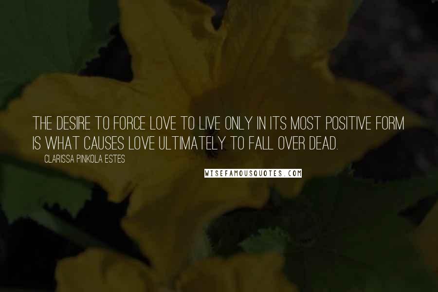 Clarissa Pinkola Estes Quotes: The desire to force love to live only in its most positive form is what causes love ultimately to fall over dead.