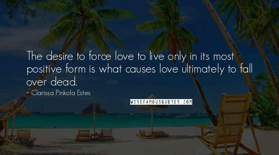 Clarissa Pinkola Estes Quotes: The desire to force love to live only in its most positive form is what causes love ultimately to fall over dead.