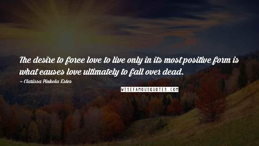 Clarissa Pinkola Estes Quotes: The desire to force love to live only in its most positive form is what causes love ultimately to fall over dead.