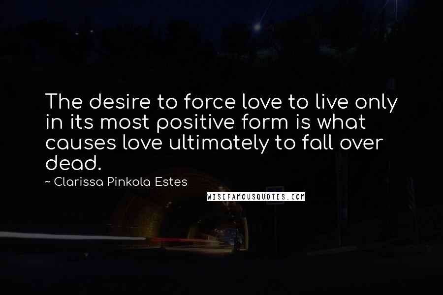 Clarissa Pinkola Estes Quotes: The desire to force love to live only in its most positive form is what causes love ultimately to fall over dead.