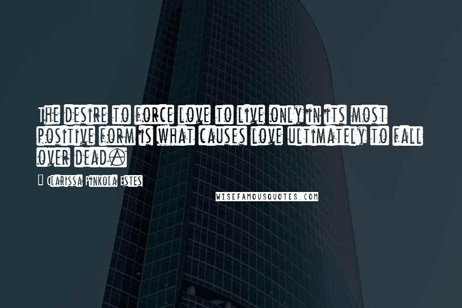 Clarissa Pinkola Estes Quotes: The desire to force love to live only in its most positive form is what causes love ultimately to fall over dead.