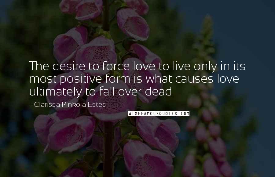 Clarissa Pinkola Estes Quotes: The desire to force love to live only in its most positive form is what causes love ultimately to fall over dead.