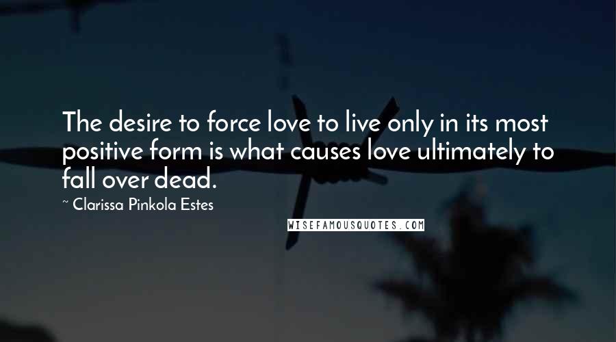 Clarissa Pinkola Estes Quotes: The desire to force love to live only in its most positive form is what causes love ultimately to fall over dead.