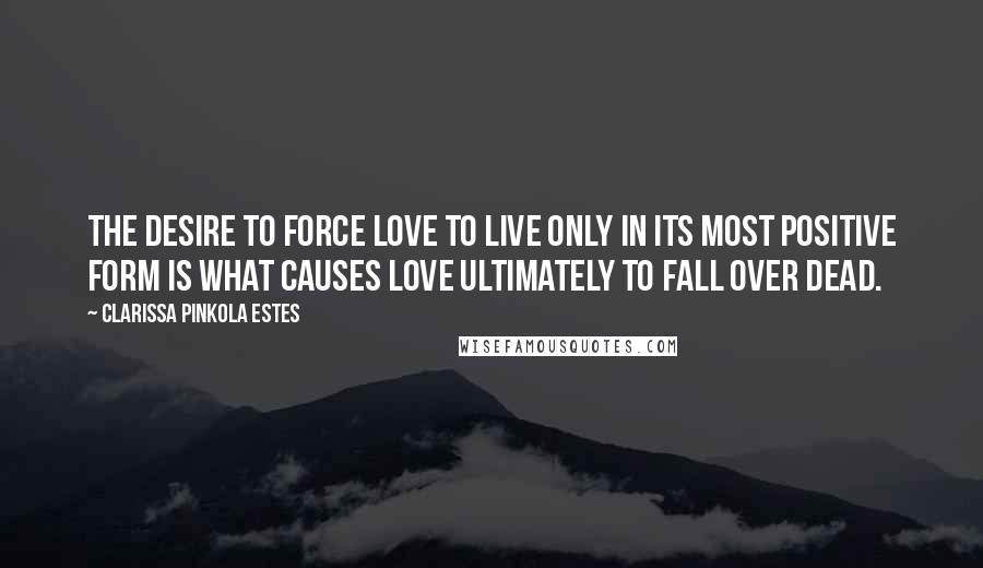 Clarissa Pinkola Estes Quotes: The desire to force love to live only in its most positive form is what causes love ultimately to fall over dead.