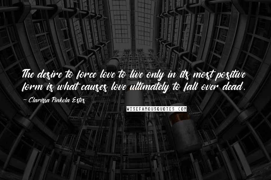 Clarissa Pinkola Estes Quotes: The desire to force love to live only in its most positive form is what causes love ultimately to fall over dead.