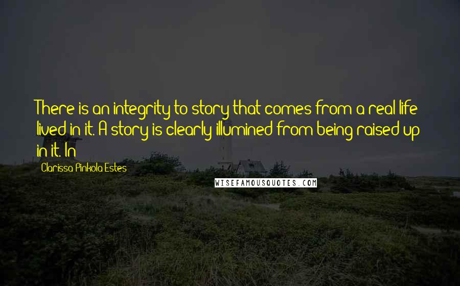 Clarissa Pinkola Estes Quotes: There is an integrity to story that comes from a real life lived in it. A story is clearly illumined from being raised up in it. In