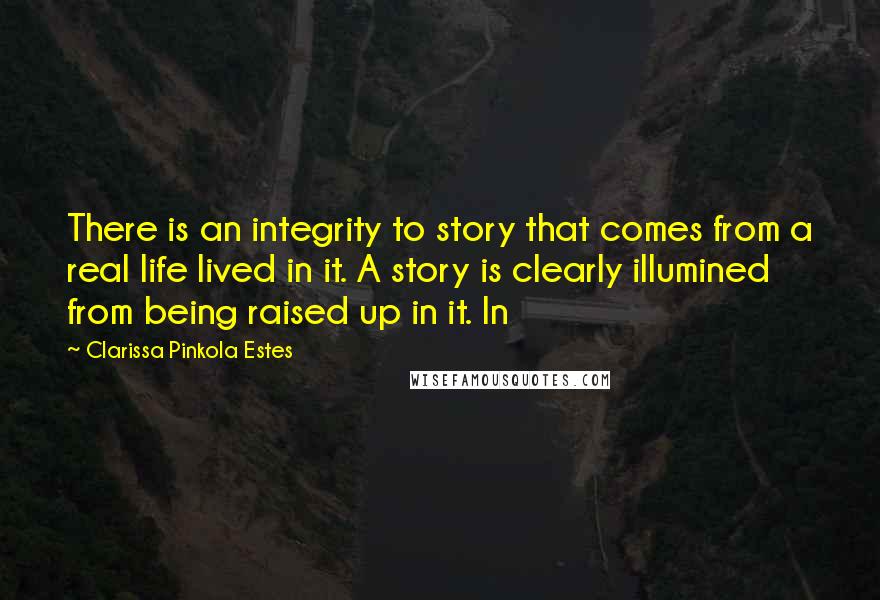 Clarissa Pinkola Estes Quotes: There is an integrity to story that comes from a real life lived in it. A story is clearly illumined from being raised up in it. In