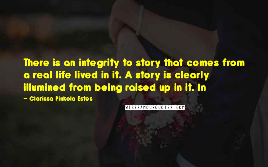 Clarissa Pinkola Estes Quotes: There is an integrity to story that comes from a real life lived in it. A story is clearly illumined from being raised up in it. In