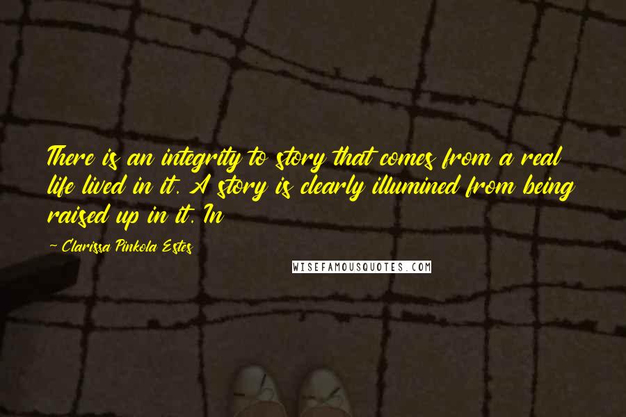 Clarissa Pinkola Estes Quotes: There is an integrity to story that comes from a real life lived in it. A story is clearly illumined from being raised up in it. In