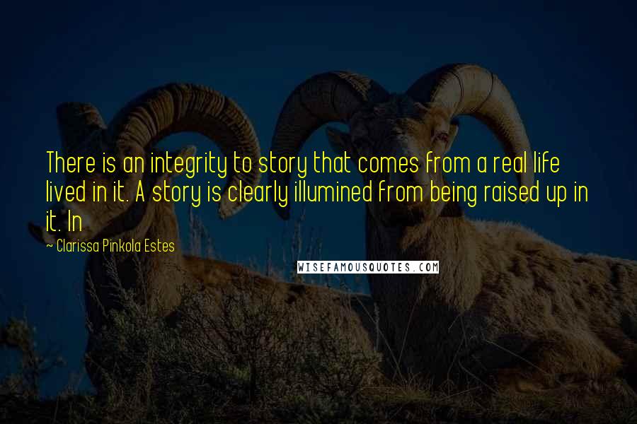 Clarissa Pinkola Estes Quotes: There is an integrity to story that comes from a real life lived in it. A story is clearly illumined from being raised up in it. In