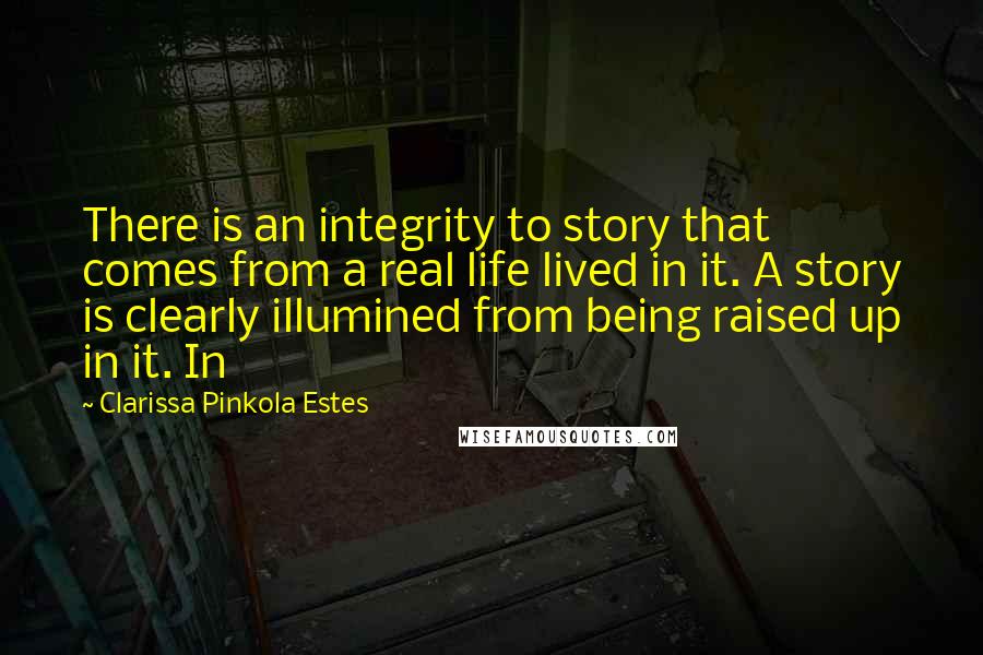 Clarissa Pinkola Estes Quotes: There is an integrity to story that comes from a real life lived in it. A story is clearly illumined from being raised up in it. In