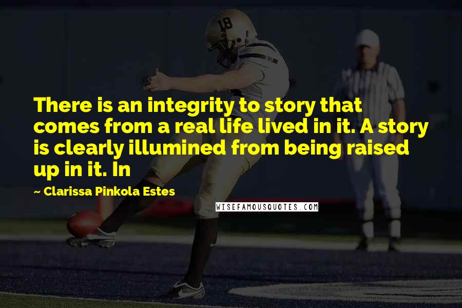 Clarissa Pinkola Estes Quotes: There is an integrity to story that comes from a real life lived in it. A story is clearly illumined from being raised up in it. In