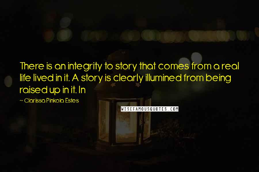 Clarissa Pinkola Estes Quotes: There is an integrity to story that comes from a real life lived in it. A story is clearly illumined from being raised up in it. In