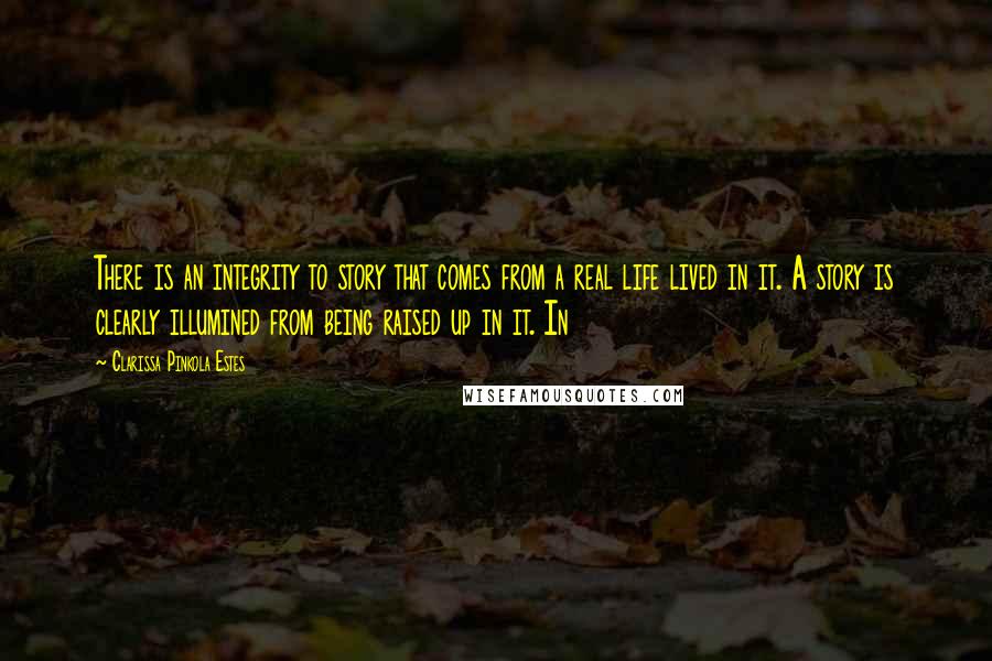 Clarissa Pinkola Estes Quotes: There is an integrity to story that comes from a real life lived in it. A story is clearly illumined from being raised up in it. In