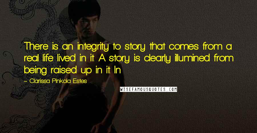 Clarissa Pinkola Estes Quotes: There is an integrity to story that comes from a real life lived in it. A story is clearly illumined from being raised up in it. In