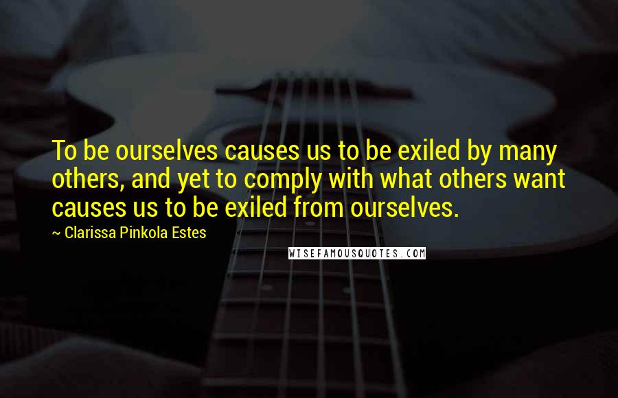 Clarissa Pinkola Estes Quotes: To be ourselves causes us to be exiled by many others, and yet to comply with what others want causes us to be exiled from ourselves.