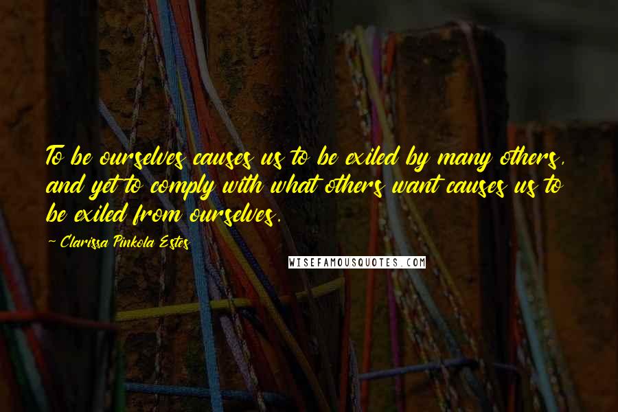 Clarissa Pinkola Estes Quotes: To be ourselves causes us to be exiled by many others, and yet to comply with what others want causes us to be exiled from ourselves.