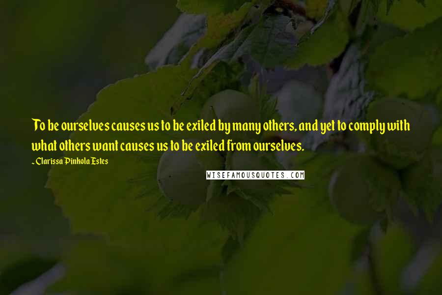 Clarissa Pinkola Estes Quotes: To be ourselves causes us to be exiled by many others, and yet to comply with what others want causes us to be exiled from ourselves.