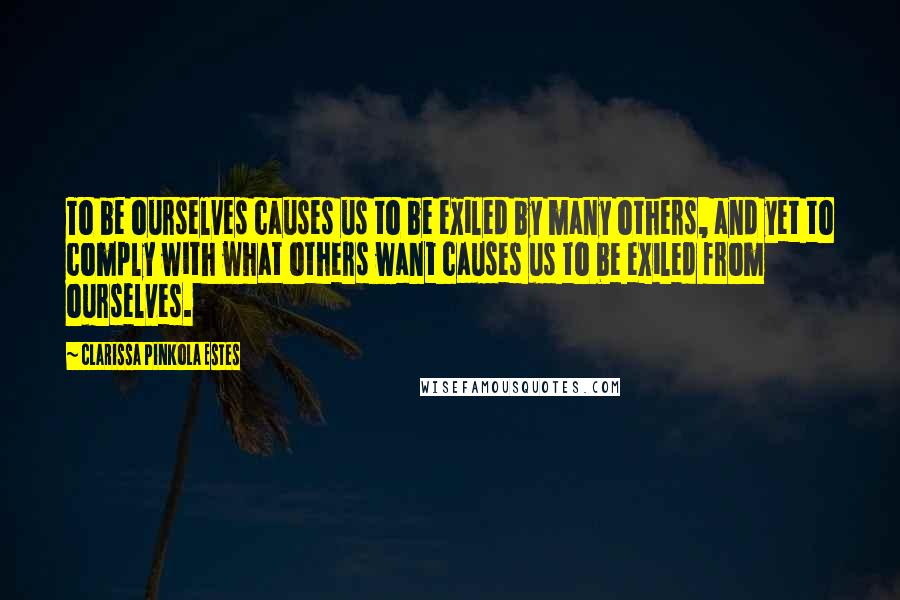 Clarissa Pinkola Estes Quotes: To be ourselves causes us to be exiled by many others, and yet to comply with what others want causes us to be exiled from ourselves.