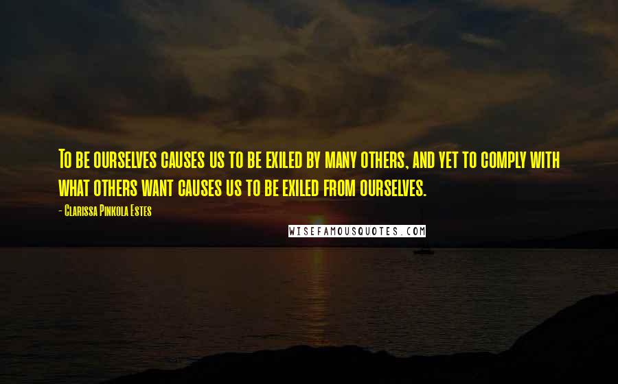 Clarissa Pinkola Estes Quotes: To be ourselves causes us to be exiled by many others, and yet to comply with what others want causes us to be exiled from ourselves.