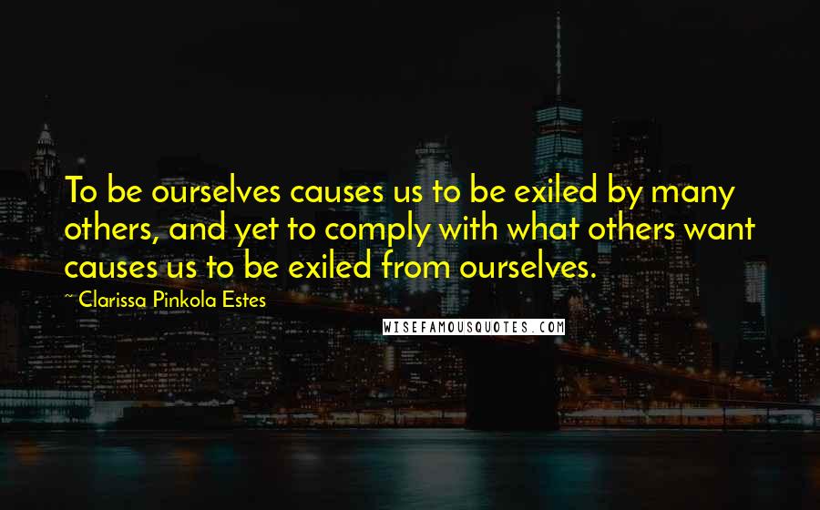 Clarissa Pinkola Estes Quotes: To be ourselves causes us to be exiled by many others, and yet to comply with what others want causes us to be exiled from ourselves.