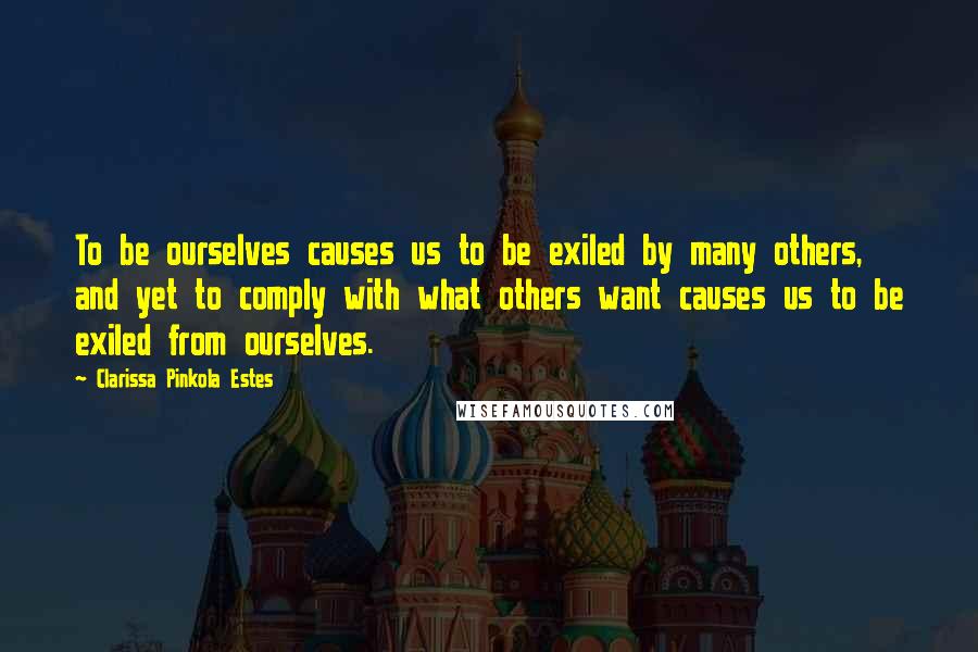 Clarissa Pinkola Estes Quotes: To be ourselves causes us to be exiled by many others, and yet to comply with what others want causes us to be exiled from ourselves.